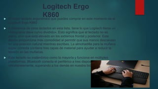 Logitech Ergo
K860
 El mejor teclado ergonómico que puedes comprar en este momento es el
Logitech Ergo K860
 A diferencia de otros teclados en esta lista, tiene lo que Logitech llama un
«fotograma clave curvo dividido». Esto significa que el teclado no es
plano, sino que está elevado en los extremos frontal y posterior. Este
diseño proporciona más comodidad al permitir que sus manos descansen
en una posición natural mientras escribes. La almohadilla para la muñeca
súper cómoda contiene tres capas de material para ayudar a reducir la
tensión en las muñecas.
 Este teclado es inalámbrico como la mayoría y funciona en múltiples
plataformas. Bluetooth conecta el periférico a tres dispositivos
simultáneamente, superando a los demás en nuestra lista.
 