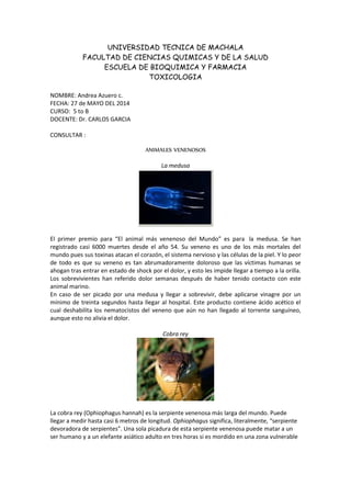 UNIVERSIDAD TECNICA DE MACHALA
FACULTAD DE CIENCIAS QUIMICAS Y DE LA SALUD
ESCUELA DE BIOQUIMICA Y FARMACIA
TOXICOLOGIA
NOMBRE: Andrea Azuero c.
FECHA: 27 de MAYO DEL 2014
CURSO: 5 to B
DOCENTE: Dr. CARLOS GARCIA
CONSULTAR :
ANIMALES VENENOSOS
La medusa
El primer premio para “El animal más venenoso del Mundo” es para la medusa. Se han
registrado casi 6000 muertes desde el año 54. Su veneno es uno de los más mortales del
mundo pues sus toxinas atacan el corazón, el sistema nervioso y las células de la piel. Y lo peor
de todo es que su veneno es tan abrumadoramente doloroso que las víctimas humanas se
ahogan tras entrar en estado de shock por el dolor, y esto les impide llegar a tiempo a la orilla.
Los sobrevivientes han referido dolor semanas después de haber tenido contacto con este
animal marino.
En caso de ser picado por una medusa y llegar a sobrevivir, debe aplicarse vinagre por un
mínimo de treinta segundos hasta llegar al hospital. Este producto contiene ácido acético el
cual deshabilita los nematocistos del veneno que aún no han llegado al torrente sanguíneo,
aunque esto no alivia el dolor.
Cobra rey
La cobra rey (Ophiophagus hannah) es la serpiente venenosa más larga del mundo. Puede
llegar a medir hasta casi 6 metros de longitud. Ophiophagus significa, literalmente, “serpiente
devoradora de serpientes”. Una sola picadura de esta serpiente venenosa puede matar a un
ser humano y a un elefante asiático adulto en tres horas si es mordido en una zona vulnerable
 