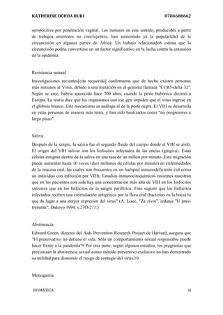 KATHERINE OCHOA BURI 0704688662 
OFIMÀTICA iii 
seropositiva por penetración vaginal. Los rumores en este sentido, producidos a partir de trabajos anteriores no concluyentes, han aumentado ya la popularidad de la circuncisión en algunas partes de África. Un trabajo relacionado8 estima que la circuncisión podría convertirse en un factor significativo en la lucha contra la extensión de la epidemia. Resistencia natural Investigaciones recientes[cita requerida] confirmaron que de hecho existen personas más inmunes al Virus, debido a una mutación en el genoma llamada "CCR5-delta 32". Según se cree, habría aparecido hace 700 años, cuando la peste bubónica diezmó a Europa. La teoría dice que los organismos con ese gen impiden que el virus ingrese en el glóbulo blanco. Este mecanismo es análogo al de la peste negra. El VIH se desarrolla en estas personas de manera más lenta, y han sido bautizados como "no progresores a largo plazo". Saliva Después de la sangre, la saliva fue el segundo fluido del cuerpo donde el VIH se aisló. El origen del VIH salivar son los linfocitos infectados de las encías (gingiva). Estas células emigran dentro de la saliva en una tasa de un millón por minuto. Esta migración puede aumentar hasta 10 veces (diez millones de células por minuto) en enfermedades de la mucosa oral, las cuales son frecuentes en un huésped inmunodeficiente (tal como un individuo con infección por VIH). Estudios inmunocitoquímicos recientes muestran que en los pacientes con sida hay una concentración más alta de VIH en los linfocitos salivares que en los linfocitos de la sangre periférica. Esto sugiere que los linfocitos infectados reciben una estimulación antigénica por la flora oral (bacterias en la boca) lo que da lugar a una mayor expresión del virus" (A. Lisec, "Za zivot", izdanje "U pravi trenutak", Dakovo 1994. s.27O-271.) Abstinencia Edward Green, director del Aids Prevention Research Project de Harvard, asegura que "El preservativo no detiene el sida. Sólo un comportamiento sexual responsable puede hacer frente a la pandemia"9 Por otra parte, según algunos estudios, los programas que preconizan la abstinencia sexual como método preventivo exclusivo no han demostrado su utilidad para disminuir el riesgo de contagio del virus.10 Monogamia  
