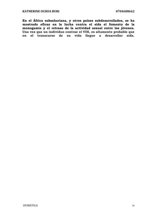 KATHERINE OCHOA BURI 0704688662 
OFIMÀTICA iv 
En el África subsahariana, y otros países subdesarrollados, se ha mostrado eficaz en la lucha contra el sida el fomento de la monogamia y el retraso de la actividad sexual entre los jóvenes. Una vez que un individuo contrae el VIH, es altamente probable que en el transcurso de su vida llegue a desarrollar sida.  
