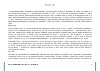 TRABAJO DE WORD 
FACULTAD DE CIENCIAS QUIMICAS Y DE LA SALUD 1 
Si bien algunos portadores permanecen en estado asintomático por largos períodos de tiempo, la única manera de evitar el sida consiste en la prevención de la infección por VIH. La única vía para la transmisión del virus es a través de los fluidos corporales como la sangre y los fluidos corporales. Este virus no se puede transmitir a través de la respiración, la saliva, el contacto casual por el tacto, dar la mano, abrazar, besar en la mejilla, masturbarse mutuamente con otra persona o compartir utensilios como vasos, tazas o cucharas. En cambio, teóricamente es posible que el virus se transmita entre personas a través del beso boca a boca, si ambas personas tienen llagas sangrantes o encías llagadas, pero ese caso no ha sido documentado y además es considerado muy improbable, ya que la saliva contiene concentraciones mucho más bajas que por ejemplo el semen. Penetración La infección por VIH por las relaciones sexuales ha sido comprobado de hombre a mujer, de mujer a hombre, de mujer a mujer y de hombre a hombre. El uso de condones de látex se recomienda para todo tipo de actividad sexual que incluya penetración. Es importante enfatizar que se debe usar el condón hecho del material látex, pues otro condón (de carnero) que existe en el mercado, hecho a base de material orgánico, no es efectivo para la prevención. Los condones tienen una tasa estimada del 90-95% de efectividad para evitar el embarazo o el contagio de enfermedades, y usado correctamente, esto es, bien conservado, abierto con cuidado y correctamente colocado, es el mejor medio de protección contra la transmisión del VIH. Se ha demostrado repetidamente que el VIH no pasa efectivamente a través de los condones de látex intactos. El sexo anal, debido a la delicadeza de los tejidos del ano y la facilidad con la que se llagan, se considera la actividad sexual de más riesgo. Por eso los condones se recomiendan también para el sexo anal. El condón se debe usar una sola vez, tirándolo a la basura y usando otro condón cada vez. Debido al riesgo de rasgar (tanto el condón como la piel y la mucosa de la paredes vaginales y anales) se recomienda el uso de lubricantes con base acuosa. La vaselina y los lubricantes basados en aceite o petróleo no deben usarse con los condones porque debilitan el látex y lo vuelven propenso a rasgarse. Sexo oral En términos de trasmisión del VIH, se considera que el sexo oral tiene menos riesgos que el vaginal o el anal. Sin embargo, la relativa falta de investigación definitiva sobre el tema, sumada a información pública de dudosa veracidad e influencias culturales, han llevado a que muchos crean, de manera incorrecta, que el sexo oral es seguro. Aunque el factor real de trasmisión oral del VIH no se conoce aún con precisión, hay  