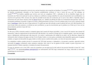 TRABAJO DE WORD 
FACULTAD DE CIENCIAS QUIMICAS Y DE LA SALUD 2 
casos documentados de transmisión a través de sexo oral por inserción y por recepción (en hombres). Un estudio[cita requerida] concluyó que el 7,8% de hombres recientemente infectados en San Francisco probablemente recibieron el virus a través del sexo oral. Sin embargo, un estudio[cita requerida] de hombres españoles que tuvieron sexo oral con compañeros VIH+ a sabiendas de ello no identificó ningún caso de trasmisión oral. Parte de la razón por la cual esa evidencia es conflictiva es porque identificar los casos de transmisión oral es problemático. La mayoría de las personas VIH+ tuvieron otros tipos de actividad sexual antes de la infección, por lo cual se hace difícil o imposible aislar la transmisión oral como factor. Factores como las úlceras bucales, etc., también son difíciles de aislar en la transmisión entre personas "sanas". Se recomienda usualmente no permitir el ingreso de semen o fluido preseminal en la boca. El uso de condones para el sexo oral (o protector dental para el cunnilingus) reduce aún más el riesgo potencial. El condón que haya sido utilizado ya para la práctica del sexo oral, debe desecharse. En caso de que exista coito posterior, se utilizará un nuevo profiláctico; ya que las microlesiones que se producen en el látex por el roce con las piezas dentarias, permiten el paso del virus. Vía parenteral Se sabe que el VIH se transmite cuando se comparten agujas entre usuarios de drogas inyectables, y éste es uno de las maneras más comunes de transmisión. Todas las organizaciones de prevención del sida advierten a los usuarios de drogas que no compartan agujas, y que usen una aguja nueva o debidamente esterilizada para cada inyección. Los centros y profesionales del cuidado de la salud y de las adicciones disponen de información sobre la limpieza de agujas con lejía. En los Estados Unidos y en otros países occidentales están disponibles agujas gratis en algunas ciudades, en lugares de intercambio de agujas, donde se reciben nuevas a cambio de las usadas, o en sitios de inyecciones seguras. Los trabajadores médicos pueden prevenir la extensión del VIH desde pacientes a trabajadores y de paciente a paciente, siguiendo normas universales de asepsia o aislamiento contra sustancias corporales, tales como el uso de guantes de látex cuando se ponen inyecciones o se manejan desechos o fluidos corporales, y lavándose las manos frecuentemente. El riesgo de infectarse con el virus VIH a causa de un pinchazo con una aguja que ha sido usada en una persona infectada es menor de 1 entre 200[cita requerida]. Una apropiada profilaxis postexposición con medicamentos anti-VIH logra contrarrestar ese riesgo, reduciendo al mínimo la probabilidad de seroconversión. Circuncisión  