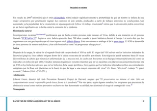 TRABAJO DE WORD 
FACULTAD DE CIENCIAS QUIMICAS Y DE LA SALUD 3 
Un estudio de 20057 informaba que el estar circuncidado podría reducir significativamente la probabilidad de que un hombre se infecte de una mujer seropositiva por penetración vaginal. Los rumores en este sentido, producidos a partir de trabajos anteriores no concluyentes, han aumentado ya la popularidad de la circuncisión en algunas partes de África. Un trabajo relacionado8 estima que la circuncisión podría convertirse en un factor significativo en la lucha contra la extensión de la epidemia. Resistencia natural Investigaciones recientes[cita requerida] confirmaron que de hecho existen personas más inmunes al Virus, debido a una mutación en el genoma llamada "CCR5-delta 32". Según se cree, habría aparecido hace 700 años, cuando la peste bubónica diezmó a Europa. La teoría dice que los organismos con ese gen impiden que el virus ingrese en el glóbulo blanco. Este mecanismo es análogo al de la peste negra. El VIH se desarrolla en estas personas de manera más lenta, y han sido bautizados como "no progresores a largo plazo". Saliva Después de la sangre, la saliva fue el segundo fluido del cuerpo donde el VIH se aisló. El origen del VIH salivar son los linfocitos infectados de las encías (gingiva). Estas células emigran dentro de la saliva en una tasa de un millón por minuto. Esta migración puede aumentar hasta 10 veces (diez millones de células por minuto) en enfermedades de la mucosa oral, las cuales son frecuentes en un huésped inmunodeficiente (tal como un individuo con infección por VIH). Estudios inmunocitoquímicos recientes muestran que en los pacientes con sida hay una concentración más alta de VIH en los linfocitos salivares que en los linfocitos de la sangre periférica. Esto sugiere que los linfocitos infectados reciben una estimulación antigénica por la flora oral (bacterias en la boca) lo que da lugar a una mayor expresión del virus" (A. Lisec, "Za zivot", izdanje "U pravi trenutak", Dakovo 1994. s.27O-271.) Abstinencia Edward Green, director del Aids Prevention Research Project de Harvard, asegura que "El preservativo no detiene el sida. Sólo un comportamiento sexual responsable puede hacer frente a la pandemia"9 Por otra parte, según algunos estudios, los programas que preconizan la abstinencia sexual como método preventivo exclusivo no han demostrado su utilidad para disminuir el riesgo de contagio del virus.10 Monogamia  