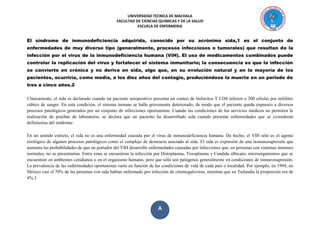 UNIVERSIDAD TECNICA DE MACHALA 
FACULTAD DE CIENCIAS QUIMICAS Y DE LA SALUD 
ESCUELA DE ENFERMERIA 
A 
El síndrome de inmunodeficiencia adquirida, conocido por su acrónimo sida,1 es el conjunto de enfermedades de muy diverso tipo (generalmente, procesos infecciosos o tumorales) que resultan de la infección por el virus de la inmunodeficiencia humana (VIH). El uso de medicamentos combinados puede controlar la replicación del virus y fortalecer el sistema inmunitario; la consecuencia es que la infección se convierte en crónica y no deriva en sida, algo que, en su evolución natural y en la mayoría de los pacientes, ocurriría, como media, a los diez años del contagio, produciéndose la muerte en un periodo de tres a cinco años.2 
Clínicamente, el sida es declarado cuando un paciente seropositivo presenta un conteo de linfocitos T CD4 inferior a 200 células por mililitro cúbico de sangre. En esta condición, el sistema inmune se halla gravemente deteriorado, de modo que el paciente queda expuesto a diversos procesos patológicos generados por un conjunto de infecciones oportunistas. Cuando las condiciones de los servicios médicos no permiten la realización de pruebas de laboratorio, se declara que un paciente ha desarrollado sida cuando presenta enfermedades que se consideran definitorias del síndrome. 
En un sentido estricto, el sida no es una enfermedad causada por el virus de inmunodeficiencia humana. De hecho, el VIH sólo es el agente etiológico de algunos procesos patológicos como el complejo de demencia asociado al sida. El sida es expresión de una inmunosupresión que aumenta las probabilidades de que un portador del VIH desarrolle enfermedades causadas por infecciones que, en personas con sistemas inmunes normales, no se presentarían. Entre estas se encuentran la infección por Histoplasma, Toxoplasma y Candida albicans, microorganismos que se encuentran en ambientes cotidianos o en el organismo humano, pero que sólo son patógenos generalmente en condiciones de inmunosupresión. La prevalencia de las enfermedades oportunistas varía en función de las condiciones de vida de cada país o localidad. Por ejemplo, en 1994, en México casi el 70% de las personas con sida habían enfermado por infección de citomegalovirus, mientras que en Tailandia la proporción era de 4%.3 
 