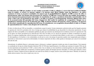 UNIVERSIDAD TECNICA DE MACHALA 
FACULTAD DE CIENCIAS QUIMICAS Y DE LA SALUD 
ESCUELA DE ENFERMERIA 
B 
La infección por VIH que produce en sus estados avanzados el sida se adquiere a través del intercambio de fluidos como la sangre, el semen, la mucosa vaginal y la mucosa anal. Otros fluidos como las lágrimas y la saliva contienen el virus en menores cantidades, de manera que la probabilidad de adquirir el VIH a través de ellos es prácticamente nula. Las formas más frecuentes de contraer el VIH son a través del coito sin condón, las jeringas y otros instrumentos punzocortantes infectados, la transfusión de sangre o productos derivados contaminados con el virus, o bien, por vía perinatal de una madre a su hijo en el parto o al amamantarlo. Pasarán algunos días antes de la seroconversión del portador del virus, después de ella tendrá la condición de seropositivo. Aunque no se manifiesten síntomas graves de la infección por VIH, el sistema inmune del paciente estará expuesto a un proceso de deterioro causado por la reproducción del virus. Eventualmente, un seropositivo desarrollará el sida en el lapso de aproximadamente 5 años o más después de la infección. 
El sida y la infección por VIH son incurables y eventualmente causan la muerte. Existen tratamientos antirretrovirales que han logrado aumentar la esperanza de vida de los portadores del virus al tiempo que reducen la probabilidad de que desarrollen las infecciones oportunistas. El gran impacto del sida es perceptible en los indicadores globales de salud, que muestran una declinación de la tendencia al alza de la esperanza de vida en los países con mayor prevalencia de la infección por VIH. Pero sin duda es en la vida de las personas en donde se manifiesta con mayor dureza. En regiones empobrecidas, miles de personas no cuentan con acceso a los antirretrovirales debido a su alto costo o a su indisponibilidad. El sida empobrece a las familias y a las comunidades, no sólo por su costo, sino porque los pacientes pueden estar incapacitados para trabajar o desarrollar su vida normal a causa de las enfermedades. Un número importante de niños y niñas quedan en desamparo por causa de la mortalidad derivada del sida. 
Normalmente, los glóbulos blancos y anticuerpos atacan y destruyen a cualquier organismo extraño que entra al cuerpo humano. Esta respuesta es coordinada por un tipo de células llamados linfocitos CD4. El VIH ataca específicamente a las células que expresan el receptor CD4, una de las más importantes son los linfocitos T CD4+ y entra en ellos. Una vez dentro, el virus transforma su material genético de cadena simple (ARN) a uno de cadena doble (ADN) para incorporarlo al material genético propio del huésped (persona infectada) y lo utiliza para replicarse o hacer copias de sí mismo. Cuando las nuevas copias del virus salen de las células a la sangre, buscan a otras células para atacar. Mientras, las células de donde salieron mueren. Este ciclo se repite una y otra vez.  
