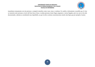 UNIVERSIDAD TECNICA DE MACHALA 
FACULTAD DE CIENCIAS QUIMICAS Y DE LA SALUD 
ESCUELA DE ENFERMERIA 
D 
masturbarse mutuamente con otra persona o compartir utensilios como vasos, tazas o cucharas. En cambio, teóricamente es posible que el virus se transmita entre personas a través del beso boca a boca, si ambas personas tienen llagas sangrantes o encías llagadas, pero ese caso no ha sido documentado y además es considerado muy improbable, ya que la saliva contiene concentraciones mucho más bajas que por ejemplo el semen.  