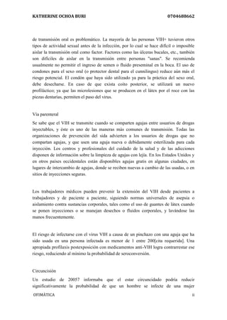KATHERINE OCHOA BURI 0704688662 
OFIMÀTICA ii 
de transmisión oral es problemático. La mayoría de las personas VIH+ tuvieron otros tipos de actividad sexual antes de la infección, por lo cual se hace difícil o imposible aislar la transmisión oral como factor. Factores como las úlceras bucales, etc., también son difíciles de aislar en la transmisión entre personas "sanas". Se recomienda usualmente no permitir el ingreso de semen o fluido preseminal en la boca. El uso de condones para el sexo oral (o protector dental para el cunnilingus) reduce aún más el riesgo potencial. El condón que haya sido utilizado ya para la práctica del sexo oral, debe desecharse. En caso de que exista coito posterior, se utilizará un nuevo profiláctico; ya que las microlesiones que se producen en el látex por el roce con las piezas dentarias, permiten el paso del virus. Vía parenteral Se sabe que el VIH se transmite cuando se comparten agujas entre usuarios de drogas inyectables, y éste es uno de las maneras más comunes de transmisión. Todas las organizaciones de prevención del sida advierten a los usuarios de drogas que no compartan agujas, y que usen una aguja nueva o debidamente esterilizada para cada inyección. Los centros y profesionales del cuidado de la salud y de las adicciones disponen de información sobre la limpieza de agujas con lejía. En los Estados Unidos y en otros países occidentales están disponibles agujas gratis en algunas ciudades, en lugares de intercambio de agujas, donde se reciben nuevas a cambio de las usadas, o en sitios de inyecciones seguras. Los trabajadores médicos pueden prevenir la extensión del VIH desde pacientes a trabajadores y de paciente a paciente, siguiendo normas universales de asepsia o aislamiento contra sustancias corporales, tales como el uso de guantes de látex cuando se ponen inyecciones o se manejan desechos o fluidos corporales, y lavándose las manos frecuentemente. El riesgo de infectarse con el virus VIH a causa de un pinchazo con una aguja que ha sido usada en una persona infectada es menor de 1 entre 200[cita requerida]. Una apropiada profilaxis postexposición con medicamentos anti-VIH logra contrarrestar ese riesgo, reduciendo al mínimo la probabilidad de seroconversión. Circuncisión Un estudio de 20057 informaba que el estar circuncidado podría reducir significativamente la probabilidad de que un hombre se infecte de una mujer  