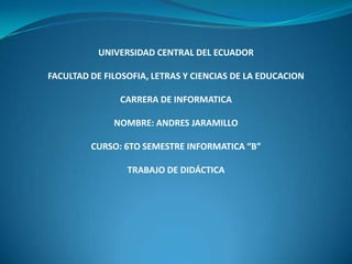 UNIVERSIDAD CENTRAL DEL ECUADOR

FACULTAD DE FILOSOFIA, LETRAS Y CIENCIAS DE LA EDUCACION

               CARRERA DE INFORMATICA

              NOMBRE: ANDRES JARAMILLO

         CURSO: 6TO SEMESTRE INFORMATICA “B”

                 TRABAJO DE DIDÁCTICA
 