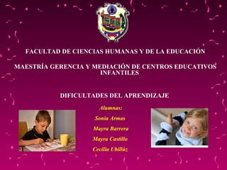 FACULTAD DE CIENCIAS HUMANAS Y DE LA EDUCACIÓN MAESTRÍA GERENCIA Y MEDIACIÓN DE CENTROS EDUCATIVOS INFANTILES DIFICULTADES DEL APRENDIZAJE  Alumnas: Sonia Armas  Mayra Barrera Mayra Castillo  Cecilia Ubillúz  