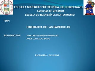 ESCUELA SUPERIOR POLITÉCNICA DE CHIMBORAZO
                          FACULTAD DE MECÁNICA
                 ESCUELA DE INGENIERÍA DE MANTENIMIENTO

TEMA:

                  CINEMATICA DE LAS PARTICULAS

REALIZADO POR:   JUAN CARLOS GRANIZO RODRIGUEZ
                 JORGE LUIS SALAO BRAVO




                        RIOBAMBA – ECUADOR
 