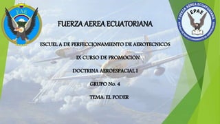 FUERZA AEREA ECUATORIANA
ESCUEL A DE PERFECCIONAMIENTO DE AEROTECNICOS
IX CURSO DE PROMOCION
DOCTRINA AEROESPACIAL I
GRUPO No. 4
TEMA: EL PODER
 