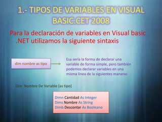 1.- TIPOS DE VARIABLES EN VISUAL
             BASIC.CET 2008
Para la declaración de variables en Visual basic
  .NET utilizamos la siguiente sintaxis

                              Esa sería la forma de declarar una
 dim nombre as tipo           variable de forma simple, pero también
                              podemos declarar variables en una
                              misma línea de la siguientes maneras

  Dim Nombre De Variable [as tipo]

                        Dimn Cantidad As Integer
                        Dims Nombre As String
                        Dimb Descontar As Booleano
 