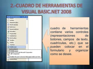 2.-CUADRO DE HERRAMIENTAS DE
     VISUAL BASIC.NET 2008


               cuadro de     herramientas
               contiene varios controles
               (representaciones        de
               botones, campos de texto,
               cuadrículas, etc.) que se
               pueden colocar en el
               formulario   y    organizar
               como se desee.
 