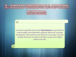 La función específica del control OptionButton es permitirle al
 usuario elegir entre diferentes opciones dentro de un grupo
de opciones. Este control no se utiliza de a uno solo, si no que
  se debe tener por lo menos 2 de ellos, ya que sería ilógico
                       utilizar uno solo.
 