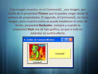 Esta imagen muestra, en el Command1 , una imagen, por
medio de la propiedad Picture que la puedes cargar desde la
ventana de propiedades. El segundo, el Command2, no tiene
imagen, pero muestra como se puede establecer el color de
      fondo, propiedad Backcolor, siempre y cuando la
    propiedad Style sea de tipo gráfico, ya que si está en
                 estándar no surtirá efecto.
 