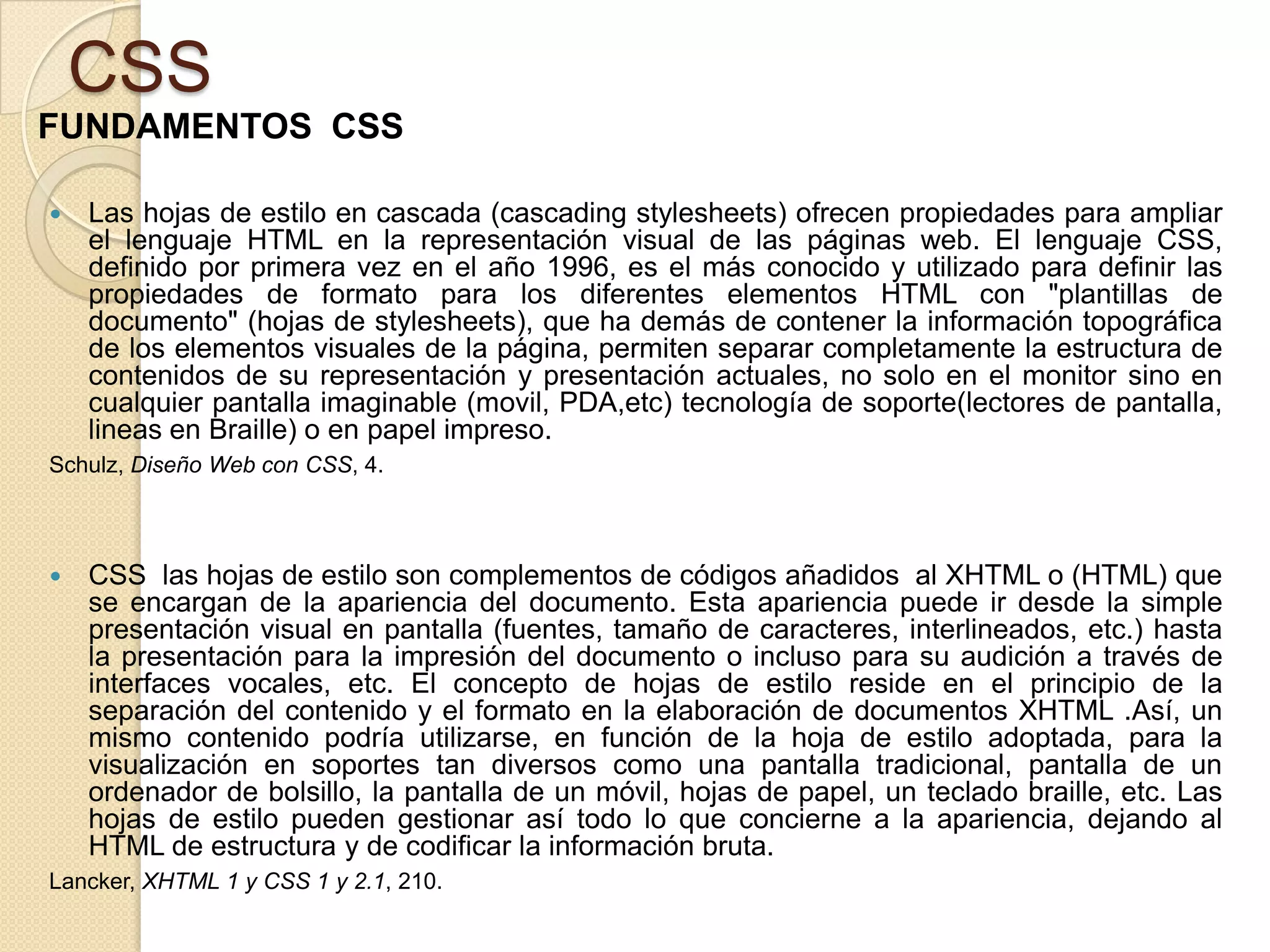 CSS
FUNDAMENTOS CSS
 Las hojas de estilo en cascada (cascading stylesheets) ofrecen propiedades para ampliar
el lenguaje HTML en la representación visual de las páginas web. El lenguaje CSS,
definido por primera vez en el año 1996, es el más conocido y utilizado para definir las
propiedades de formato para los diferentes elementos HTML con "plantillas de
documento" (hojas de stylesheets), que ha demás de contener la información topográfica
de los elementos visuales de la página, permiten separar completamente la estructura de
contenidos de su representación y presentación actuales, no solo en el monitor sino en
cualquier pantalla imaginable (movil, PDA,etc) tecnología de soporte(lectores de pantalla,
lineas en Braille) o en papel impreso.
Schulz, Diseño Web con CSS, 4.
 CSS las hojas de estilo son complementos de códigos añadidos al XHTML o (HTML) que
se encargan de la apariencia del documento. Esta apariencia puede ir desde la simple
presentación visual en pantalla (fuentes, tamaño de caracteres, interlineados, etc.) hasta
la presentación para la impresión del documento o incluso para su audición a través de
interfaces vocales, etc. El concepto de hojas de estilo reside en el principio de la
separación del contenido y el formato en la elaboración de documentos XHTML .Así, un
mismo contenido podría utilizarse, en función de la hoja de estilo adoptada, para la
visualización en soportes tan diversos como una pantalla tradicional, pantalla de un
ordenador de bolsillo, la pantalla de un móvil, hojas de papel, un teclado braille, etc. Las
hojas de estilo pueden gestionar así todo lo que concierne a la apariencia, dejando al
HTML de estructura y de codificar la información bruta.
Lancker, XHTML 1 y CSS 1 y 2.1, 210.
 