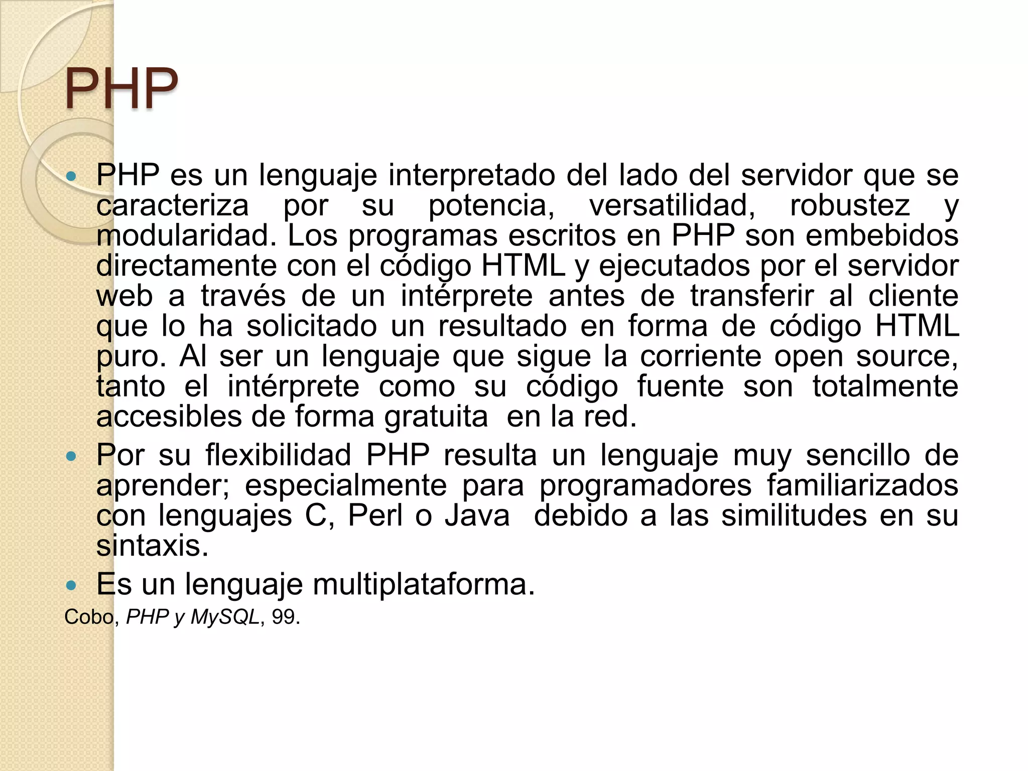 PHP
 PHP es un lenguaje interpretado del lado del servidor que se
caracteriza por su potencia, versatilidad, robustez y
modularidad. Los programas escritos en PHP son embebidos
directamente con el código HTML y ejecutados por el servidor
web a través de un intérprete antes de transferir al cliente
que lo ha solicitado un resultado en forma de código HTML
puro. Al ser un lenguaje que sigue la corriente open source,
tanto el intérprete como su código fuente son totalmente
accesibles de forma gratuita en la red.
 Por su flexibilidad PHP resulta un lenguaje muy sencillo de
aprender; especialmente para programadores familiarizados
con lenguajes C, Perl o Java debido a las similitudes en su
sintaxis.
 Es un lenguaje multiplataforma.
Cobo, PHP y MySQL, 99.
 