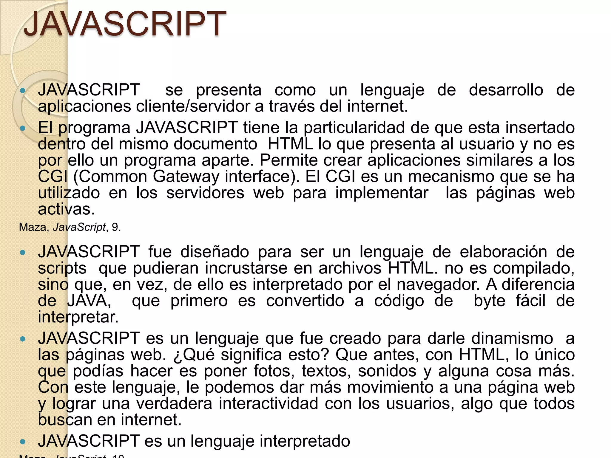 JAVASCRIPT
 JAVASCRIPT se presenta como un lenguaje de desarrollo de
aplicaciones cliente/servidor a través del internet.
 El programa JAVASCRIPT tiene la particularidad de que esta insertado
dentro del mismo documento HTML lo que presenta al usuario y no es
por ello un programa aparte. Permite crear aplicaciones similares a los
CGI (Common Gateway interface). El CGI es un mecanismo que se ha
utilizado en los servidores web para implementar las páginas web
activas.
Maza, JavaScript, 9.
 JAVASCRIPT fue diseñado para ser un lenguaje de elaboración de
scripts que pudieran incrustarse en archivos HTML. no es compilado,
sino que, en vez, de ello es interpretado por el navegador. A diferencia
de JAVA, que primero es convertido a código de byte fácil de
interpretar.
 JAVASCRIPT es un lenguaje que fue creado para darle dinamismo a
las páginas web. ¿Qué significa esto? Que antes, con HTML, lo único
que podías hacer es poner fotos, textos, sonidos y alguna cosa más.
Con este lenguaje, le podemos dar más movimiento a una página web
y lograr una verdadera interactividad con los usuarios, algo que todos
buscan en internet.
 JAVASCRIPT es un lenguaje interpretado
 