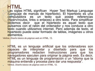 HTML
• Las siglas HTML significan Hyper Text Markup Language
(Lenguaje de marcas de hipertexto). El hipertexto es una
computadora es un texto que posee referencias
(hipervínculos, links o enlaces) a otro texto. Para simplificar
podemos decir que el hipertexto es aquel texto que
pulsamos con el ratón del ordenador y nos conduce a otro
texto cuando utilizamos internet. Pero además de texto, el
hipertexto puede estar formado de tablas, imágenes u otros
elementos.
Vértice, Diseño básico de páginas web en HTML, 13.
• HTML es un lenguaje artificial que los ordenadores son
capaces de interpretar y diseñado para que los
programadores redacten instrucciones para que los
navegadores ejecuten para originar la página web. Es decir,
HTML es un lenguaje de programación o un “idioma que la
máquina entiende y procesa para dar una respuesta”.
• Vértice, Diseño básico de páginas web en HTML, 12.
 