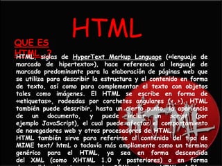 QUE ES
                  HTML
HTML..?
HTML, siglas   de HyperText Markup Language («lenguaje de
marcado de hipertexto»), hace referencia al lenguaje de
marcado predominante para la elaboración de páginas web que
se utiliza para describir la estructura y el contenido en forma
de texto, así como para complementar el texto con objetos
tales como imágenes. El HTML se escribe en forma de
«etiquetas», rodeadas por corchetes angulares (<,>). HTML
también puede describir, hasta un cierto punto, la apariencia
de un documento, y puede incluir un script (por
ejemplo JavaScript), el cual puede afectar el comportamiento
de navegadores web y otros procesadores de HTML.
HTML también sirve para referirse al contenido del tipo de
MIME text/ htmL o todavía más ampliamente como un término
genérico para el HTML, ya sea en forma descendida
del XML (como XHTML 1.0 y posteriores) o en forma
 