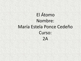 El Átomo
.
             Nombre:
    María Estela Ponce Cedeño
              Curso:
                 2A
 
