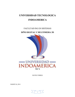 1
UNIVERSIDAD TECNOLOGICA
INDOAMERICA
FACULTAD ING EN SISTEMAS
DIÑO DIGITAL Y MULTIMEDIA 3D
TIC´S
MATEO TORRES
MARZO 26, 2014
 