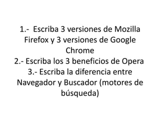 1.- Escriba 3 versiones de Mozilla
   Firefox y 3 versiones de Google
                Chrome
2.- Escriba los 3 beneficios de Opera
     3.- Escriba la diferencia entre
 Navegador y Buscador (motores de
               búsqueda)
 