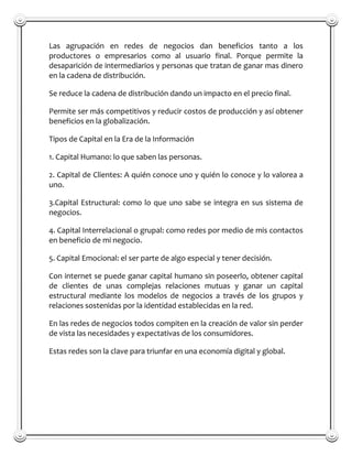 Las agrupación en redes de negocios dan beneficios tanto a los
productores o empresarios como al usuario final. Porque permite la
desaparición de intermediarios y personas que tratan de ganar mas dinero
en la cadena de distribución.

Se reduce la cadena de distribución dando un impacto en el precio final.

Permite ser más competitivos y reducir costos de producción y así obtener
beneficios en la globalización.

Tipos de Capital en la Era de la Información

1. Capital Humano: lo que saben las personas.

2. Capital de Clientes: A quién conoce uno y quién lo conoce y lo valorea a
uno.

3.Capital Estructural: como lo que uno sabe se integra en sus sistema de
negocios.

4. Capital Interrelacional o grupal: como redes por medio de mis contactos
en beneficio de mi negocio.

5. Capital Emocional: el ser parte de algo especial y tener decisión.

Con internet se puede ganar capital humano sin poseerlo, obtener capital
de clientes de unas complejas relaciones mutuas y ganar un capital
estructural mediante los modelos de negocios a través de los grupos y
relaciones sostenidas por la identidad establecidas en la red.

En las redes de negocios todos compiten en la creación de valor sin perder
de vista las necesidades y expectativas de los consumidores.

Estas redes son la clave para triunfar en una economía digital y global.
 
