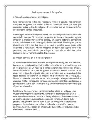 Redes para compartir fotografias

1. Por qué son importantes las imágenes

Pero ¿para qué otra red social? Facebook, Twitter o Google+ nos permiten
compartir imágenes con todos nuestros contactos. Pero qué ventajas
presentan estas redes de imágenes frente a las que ya conocemos?¿Por
qué dedicarle tiempo y recursos.

Una imagen permite al viajero hacerse una idea del producto sin dedicarle
demasiado tiempo. Si consigue despertar su interés, despertar alguna
emoción o impresionarse por la calidad, un viajero potencial compartirá
con su red de contactos la imagen y le dará viralidad. Si consigues que tu
alojamiento entre por los ojos en las redes sociales, conseguirás más
visibilidad y reputación. Añade imágenes en todos los lugares que te lo
permitan, pero con criterio, para llegar a través de las distintas redes
sociales al mayor número posible de personas.

La imagen correcta en el momento preciso

La inmediatez de las redes sociales es su punto fuerte junto a la viralidad.
Como en las noticias del periódico, el interés radica en la actualidad, ya sea
en los productos de un negocio o en las experiencias de nuestros amigos.
Como alojamiento rural, tus imágenes etiquetadas con el nombre de tu
zona, con el tipo de negocio, etc., van a permitir que los usuarios de las
redes sociales encuentren tu imagen en el momento de la búsqueda.
Tienen el potencial para adaptarse, cada vez mejor, a las peticiones de los
usuarios. Y si has conseguido conocer a potenciales clientes en estas redes,
puedes saber cuáles son sus intereses y comprobar si coinciden con lo que
tú puedes ofrecerles.

Tratándose de casas rurales es recomendable añadir las imágenes que
muestren lo mejor del alojamiento. También es aconsejable adaptar la
estación del momento al tema de la fotografía (una chimenea en invierno,
un jardín en primavera, una playa cercana en verano…). Como guía
práctica te sugerimos que respondas con las fotografías a las posibles
preguntas de un viajero que utilice la red social en cuestión (¿cómo
dormiré? ¿Cabremos todos los amigos? ¿Se pueden hacer excursiones por
el entorno? ¿Se come bien?…).
 