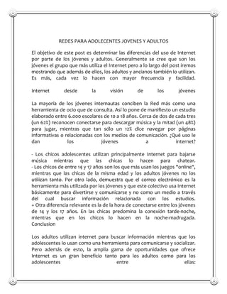 REDES PARA ADOLECENTES JOVENES Y ADULTOS

El objetivo de este post es determinar las diferencias del uso de Internet
por parte de los jóvenes y adultos. Generalmente se cree que son los
jóvenes el grupo que más utiliza el Internet pero a lo largo del post iremos
mostrando que además de ellos, los adultos y ancianos también lo utilizan.
Es más, cada vez lo hacen con mayor frecuencia y facilidad.

Internet       desde       la       visión       de       los       jóvenes

La mayoría de los jóvenes internautas conciben la Red más como una
herramienta de ocio que de consulta. Así lo pone de manifiesto un estudio
elaborado entre 6.000 escolares de 10 a 18 años. Cerca de dos de cada tres
(un 62%) reconocen conectarse para descargar música y la mitad (un 48%)
para jugar, mientras que tan sólo un 12% dice navegar por páginas
informativas o relacionadas con los medios de comunicación. ¿Qué uso le
dan             los            jóvenes              a            internet?

- Los chicos adolescentes utilizan principalmente Internet para bajarse
música mientras que las chicas lo hacen para chatear.
- Los chicos de entre 14 y 17 años son los que más usan los juegos "online",
mientras que las chicas de la misma edad y los adultos jóvenes no los
utilizan tanto. Por otro lado, demuestra que el correo electrónico es la
herramienta más utilizada por los jóvenes y que este colectivo usa Internet
básicamente para divertirse y comunicarse y no como un medio a través
del cual buscar información relacionada con los estudios.
+ Otra diferencia relevante es la de la hora de conectarse entre los jóvenes
de 14 y los 17 años. En las chicas predomina la conexión tarde-noche,
mientras que en los chicos lo hacen en la noche-madrugada.
Conclusion

Los adultos utilizan internet para buscar información mientras que los
adolescentes lo usan como una herramienta para comunicarse y socializar.
Pero además de esto, la amplia gama de oportunidades que ofrece
Internet es un gran beneficio tanto para los adultos como para los
adolescentes                         entre                        ellas:
 