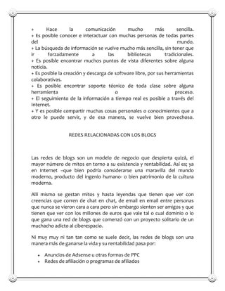 +      Hace        la     comunicación      mucho         más        sencilla.
+ Es posible conocer e interactuar con muchas personas de todas partes
del                                                                  mundo.
+ La búsqueda de información se vuelve mucho más sencilla, sin tener que
ir       forzadamente        a      las     bibliotecas        tradicionales.
+ Es posible encontrar muchos puntos de vista diferentes sobre alguna
noticia.
+ Es posible la creación y descarga de software libre, por sus herramientas
colaborativas.
+ Es posible encontrar soporte técnico de toda clase sobre alguna
herramienta                             o                           proceso.
+ El seguimiento de la información a tiempo real es posible a través del
Internet.
+ Y es posible compartir muchas cosas personales o conocimientos que a
otro le puede servir, y de esa manera, se vuelve bien provechoso.


                 REDES RELACIONADAS CON LOS BLOGS



Las redes de blogs son un modelo de negocio que despierta quizá, el
mayor número de mitos en torno a su existencia y rentabilidad. Así es; ya
en Internet –que bien podría considerarse una maravilla del mundo
moderno, producto del ingenio humano- o bien patrimonio de la cultura
moderna.

Allí mismo se gestan mitos y hasta leyendas que tienen que ver con
creencias que corren de chat en chat, de email en email entre personas
que nunca se vieron cara a cara pero sin embargo sienten ser amigos y que
tienen que ver con los millones de euros que vale tal o cual dominio o lo
que gana una red de blogs que comenzó con un proyecto solitario de un
muchacho adicto al ciberespacio.

Ni muy muy ni tan tan como se suele decir, las redes de blogs son una
manera más de ganarse la vida y su rentabilidad pasa por:

      Anuncios de Adsense u otras formas de PPC
      Redes de afiliación o programas de afiliados
 