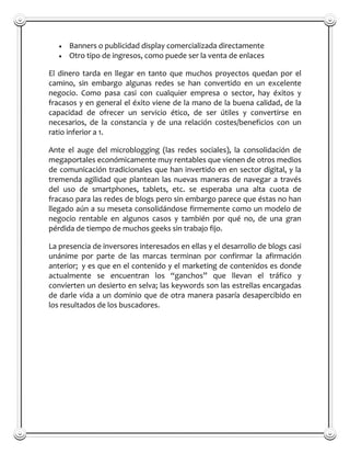 Banners o publicidad display comercializada directamente
      Otro tipo de ingresos, como puede ser la venta de enlaces

El dinero tarda en llegar en tanto que muchos proyectos quedan por el
camino, sin embargo algunas redes se han convertido en un excelente
negocio. Como pasa casi con cualquier empresa o sector, hay éxitos y
fracasos y en general el éxito viene de la mano de la buena calidad, de la
capacidad de ofrecer un servicio ético, de ser útiles y convertirse en
necesarios, de la constancia y de una relación costes/beneficios con un
ratio inferior a 1.

Ante el auge del microblogging (las redes sociales), la consolidación de
megaportales económicamente muy rentables que vienen de otros medios
de comunicación tradicionales que han invertido en en sector digital, y la
tremenda agilidad que plantean las nuevas maneras de navegar a través
del uso de smartphones, tablets, etc. se esperaba una alta cuota de
fracaso para las redes de blogs pero sin embargo parece que éstas no han
llegado aún a su meseta consolidándose firmemente como un modelo de
negocio rentable en algunos casos y también por qué no, de una gran
pérdida de tiempo de muchos geeks sin trabajo fijo.

La presencia de inversores interesados en ellas y el desarrollo de blogs casi
unánime por parte de las marcas terminan por confirmar la afirmación
anterior; y es que en el contenido y el marketing de contenidos es donde
actualmente se encuentran los “ganchos” que llevan el tráfico y
convierten un desierto en selva; las keywords son las estrellas encargadas
de darle vida a un dominio que de otra manera pasaría desapercibido en
los resultados de los buscadores.
 
