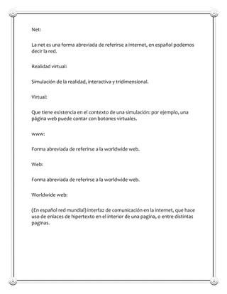 Net:

La net es una forma abreviada de referirse a internet, en español podemos
decir la red.

Realidad virtual:

Simulación de la realidad, interactiva y tridimensional.

Virtual:

Que tiene existencia en el contexto de una simulación: por ejemplo, una
página web puede contar con botones virtuales.

www:

Forma abreviada de referirse a la worldwide web.

Web:

Forma abreviada de referirse a la worldwide web.

Worldwide web:

(En español red mundial) interfaz de comunicación en la internet, que hace
uso de enlaces de hipertexto en el interior de una pagina, o entre distintas
paginas.
 