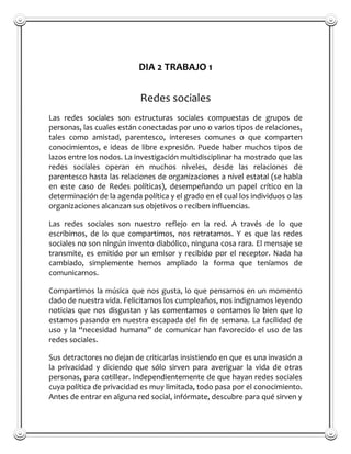 DIA 2 TRABAJO 1


                            Redes sociales
Las redes sociales son estructuras sociales compuestas de grupos de
personas, las cuales están conectadas por uno o varios tipos de relaciones,
tales como amistad, parentesco, intereses comunes o que comparten
conocimientos, e ideas de libre expresión. Puede haber muchos tipos de
lazos entre los nodos. La investigación multidisciplinar ha mostrado que las
redes sociales operan en muchos niveles, desde las relaciones de
parentesco hasta las relaciones de organizaciones a nivel estatal (se habla
en este caso de Redes políticas), desempeñando un papel crítico en la
determinación de la agenda política y el grado en el cual los individuos o las
organizaciones alcanzan sus objetivos o reciben influencias.

Las redes sociales son nuestro reflejo en la red. A través de lo que
escribimos, de lo que compartimos, nos retratamos. Y es que las redes
sociales no son ningún invento diabólico, ninguna cosa rara. El mensaje se
transmite, es emitido por un emisor y recibido por el receptor. Nada ha
cambiado, simplemente hemos ampliado la forma que teníamos de
comunicarnos.

Compartimos la música que nos gusta, lo que pensamos en un momento
dado de nuestra vida. Felicitamos los cumpleaños, nos indignamos leyendo
noticias que nos disgustan y las comentamos o contamos lo bien que lo
estamos pasando en nuestra escapada del fin de semana. La facilidad de
uso y la “necesidad humana” de comunicar han favorecido el uso de las
redes sociales.

Sus detractores no dejan de criticarlas insistiendo en que es una invasión a
la privacidad y diciendo que sólo sirven para averiguar la vida de otras
personas, para cotillear. Independientemente de que hayan redes sociales
cuya política de privacidad es muy limitada, todo pasa por el conocimiento.
Antes de entrar en alguna red social, infórmate, descubre para qué sirven y
 
