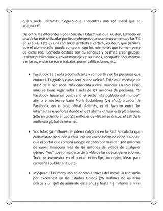 quien suele utilizarlas. ¡Seguro que encuentras una red social que se
adapta a ti!

De entre las diferentes Redes Sociales Educativas que existen, Edmodo es
una de las más utilizadas por los profesores que usan más a menudo las TIC
en el aula. Ésta es una red social gratuita y vertical, es decir, que permite
que el alumno sólo pueda contactar con los miembros que forman parte
de dicha red. Edmodo destaca por su sencillez y permite crear grupos,
realizar publicaciones, enviar mensajes y recibirlos, compartir documentos
y enlaces, enviar tareas o trabajos, poner calificaciones, etc.


      Facebook: te ayuda a comunicarte y compartir con las personas que
      conoces. Es gratis y cualquiera puede unirse". Este es el mensaje de
      inicio de la red social más conocida a nivel mundial. En sólo cinco
      años ya tiene registradas a más de 175 millones de personas. "Si
      Facebook fuese un país, sería el sexto más poblado del mundo",
      afirma el norteamericano Mark Zuckerberg (24 años), creador de
      Facebook, en el blog oficial. Además, es el favorito entre los
      internautas españoles donde el 64% afirma utilizar esta plataforma.
      Sólo en diciembre tuvo 222 millones de visitantes únicos, el 22% de la
      audiencia global de internet.

      YouTube: 50 millones de vídeos colgados en la Red. Se calcula que
      cada minuto se suben a YouTube unas ocho horas de vídeo. Es decir,
      que el portal que compró Google en 2006 por más de 1.300 millones
      de euros almacena más de 50 millones de vídeos de cualquier
      género. YouTube forma parte de la vida de las nuevas generaciones.
      Todo se encuentra en el portal: videoclips, montajes, ideas para
      campañas publicitarias, etc.

      MySpace: El número uno en acceso a través del móvil. La red social
      por excelencia en los Estados Unidos (76 millones de usuarios
      únicos y un 40% de aumento este año) y hasta 115 millones a nivel
 
