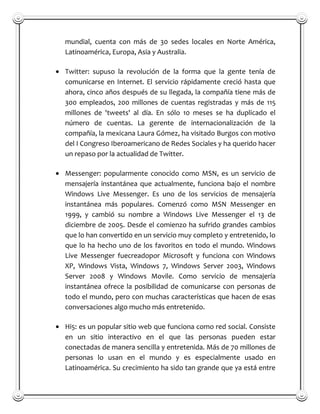 mundial, cuenta con más de 30 sedes locales en Norte América,
Latinoamérica, Europa, Asia y Australia.

Twitter: supuso la revolución de la forma que la gente tenía de
comunicarse en Internet. El servicio rápidamente creció hasta que
ahora, cinco años después de su llegada, la compañía tiene más de
300 empleados, 200 millones de cuentas registradas y más de 115
millones de 'tweets' al día. En sólo 10 meses se ha duplicado el
número de cuentas. La gerente de internacionalización de la
compañía, la mexicana Laura Gómez, ha visitado Burgos con motivo
del I Congreso Iberoamericano de Redes Sociales y ha querido hacer
un repaso por la actualidad de Twitter.

Messenger: popularmente conocido como MSN, es un servicio de
mensajería instantánea que actualmente, funciona bajo el nombre
Windows Live Messenger. Es uno de los servicios de mensajería
instantánea más populares. Comenzó como MSN Messenger en
1999, y cambió su nombre a Windows Live Messenger el 13 de
diciembre de 2005. Desde el comienzo ha sufrido grandes cambios
que lo han convertido en un servicio muy completo y entretenido, lo
que lo ha hecho uno de los favoritos en todo el mundo. Windows
Live Messenger fuecreadopor Microsoft y funciona con Windows
XP, Windows Vista, Windows 7, Windows Server 2003, Windows
Server 2008 y Windows Movile. Como servicio de mensajería
instantánea ofrece la posibilidad de comunicarse con personas de
todo el mundo, pero con muchas características que hacen de esas
conversaciones algo mucho más entretenido.

Hi5: es un popular sitio web que funciona como red social. Consiste
en un sitio interactivo en el que las personas pueden estar
conectadas de manera sencilla y entretenida. Más de 70 millones de
personas lo usan en el mundo y es especialmente usado en
Latinoamérica. Su crecimiento ha sido tan grande que ya está entre
 