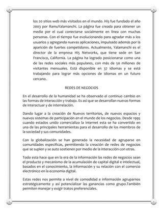 los 20 sitios web más visitados en el mundo. Hi5 fue fundado el año
      2003 por RamuYalamanchi. La página fue creada para obtener un
      medio por el cual conectarse socialmente en línea con muchas
      personas. Con el tiempo fue evolucionando para agradar más a los
      usuarios y agregando nuevas aplicaciones, impulsado además por la
      aparición de fuertes competidores. Actualmente, Yalamanchi es el
      director de la empresa Hi5 Networks, que tiene sede en San
      Francisco, California. La página ha logrado posicionarse como una
      de las redes sociales más populares, con más de 50 millones de
      visitantes mensuales. Está disponible en 37 idiomas y se está
      trabajando para lograr más opciones de idiomas en un futuro
      cercano.

                           REDES DE NEGOCIOS

En el desarrollo de la humanidad se ha observado el continuo cambio en
las formas de interacción y trabajo. Es así que se desarrollan nuevas formas
de interactuar y de interrelación.

Dando lugar a la creación de Nuevos territorios, de nuevos espacios y
nuevos sistemas de participación en el mundo de los negocios. Desde 1995
cuando estados unido comercializo la Internet esta se ha convertido en
una de las principales herramientas para el desarrollo de los miembros de
la sociedad y sus comunidades.

Con la globalización se han generado la necesidad de agruparse en
comunidades especificas, permitiendo la creación de redes de negocios
que se suplen y se auto sostienen por medio de la interacción con otras.

Todo esta hace que en la era de la información las redes de negocios sean
el producto y mecanismo de la acumulación de capital digital e intelectual,
basados en el conocimiento, la información y su relación con el comercio
electrónico en la economía digital.

Estas redes nos permite a nivel de comodidad e información agruparnos
estratégicamente y así potencializar las ganancias como grupo.También
permiten manejar y exigir tratos preferenciales.
 