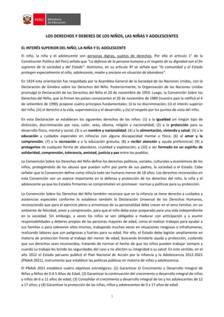 1
LOS DERECHOS Y DEBERES DE LOS NIÑOS, LAS NIÑAS Y ADOLESCENTES
EL INTERÉS SUPERIOR DEL NIÑO, LA NIÑA Y EL ADOLESCENTE
El niño, la niña y el adolescente son personas dignas, sujetos de derechos. Por ello el artículo 1° de la
Constitución Política del Perú señala que “La defensa de la persona humana y el respeto de su dignidad son el fin
supremo de la sociedad y del Estado”. Asimismo, en su artículo 4º se señala que “la comunidad y el Estado
protegen especialmente al niño, adolescente, madre y anciano en situación de abandono”.
En 1924 esta orientación fue respaldada por la Asamblea General de la Sociedad de las Naciones Unidas, con la
Declaración de Ginebra sobre los Derechos del Niño. Posteriormente, la Organización de las Naciones Unidas
promulgó la Declaración de los Derechos del Niño el 20 de noviembre de 1959. Luego, la Convención Sobre los
Derechos del Niño, que la firman los países convocantes el 20 de noviembre de 1989 (nuestro país la ratificó el 4
de setiembre de 1990) propone cuatro principios fundamentales: (i) la no discriminación; (ii) el interés superior
del niño; (iii) el derecho a la vida, supervivencia y el desarrollo; y (iv) el respeto por los puntos de vista del niño.
En esta Declaración se establecen los siguientes derechos de los niños: (1) a la igualdad sin ningún tipo de
distinción, discriminación por raza, color, sexo, idioma, religión y nacionalidad; (2) a la protección para su
desarrollo físico, mental y social; (3) a un nombre y nacionalidad; (4) a la alimentación, vivienda y salud; (5) a la
educación y cuidados especiales en niños/as con alguna discapacidad mental o física; (6) al amor y la
comprensión; (7) a la recreación y a la educación gratuita; (8) a recibir atención y ayuda preferencial; (9) a
protegerlos de cualquier forma de abandono, crueldad y explotación; y (10) a ser formado en un espíritu de
solidaridad, comprensión, tolerancia, amistad, justicia y paz entre los pueblos.
La Convención Sobre los Derechos del Niño define los derechos políticos, sociales, culturales y económicos de los
niños, protegiéndolo de los abusos que puedan sufrir por parte de sus padres, la sociedad o el Estado. Cabe
señalar que la Convención define como niño/a todo ser humano menor de 18 años. Los derechos reconocidos en
esta Convención son un avance importante en la defensa y protección de los derechos del niño, la niña y el
adolescente ya que los Estados firmantes se comprometen en promover normas y políticas para su protección.
La Convención Sobre los Derechos del Niño también reconoce que en la infancia se tiene derecho a cuidados y
asistencias especiales conforme lo establece también la Declaración Universal de los Derechos Humanos,
reconociendo que para el ejercicio pleno y armonioso de su personalidad debe crecer en el seno familiar, en un
ambiente de felicidad, amor y comprensión, para que el niño deba estar preparado para una vida independiente
en la sociedad. Sin embargo, a veces los niños se ven obligados a madurar con anticipación y a asumir
responsabilidades y deberes propios de las personas mayores de edad, como el realizar trabajos para ayudar a
sus familias o para sobrevivir ellos mismos, trabajando muchas veces en situaciones riesgosas o infrahumanas,
realizando labores que son peligrosas y fuertes para su edad. Por ello, el Estado debe legislar ampliamente en
materia de protección frente al trabajo del menor de edad, buscando brindarle ayuda y protección, cuidando
que sus derechos sean reconocidos, tratando de normar el hecho de que los niños pueden trabajar siempre y
cuando su trabajo les brinde las seguridades del caso y no afecten su integridad o su salud. En este sentido, en el
año 2012 el Estado peruano publicó el Plan Nacional de Acción por la Infancia y la Adolescencia 2012-2021
(PNAIA 2021), instrumento que establece las políticas públicas en materia de niñez y adolescencia.
El PNAIA 2021 establece cuatro objetivos estratégicos: (1) Garantizar el Crecimiento y Desarrollo Integral de
Niñas y Niños de 0 A 5 Años de Edad; (2) Garantizar la continuación del crecimiento y desarrollo integral de niñas
y niños de 6 a 11 años de edad; (3) Consolidar el crecimiento y desarrollo integral de las y los adolescentes de 12
a 17 años; y (4) Garantizar la protección de las niñas, niños y adolescentes de 0 a 17 años de edad.
 