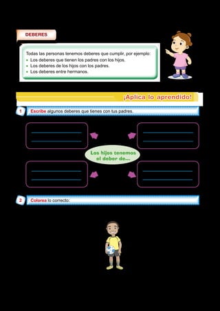 DEBERES
Todas las personas tenemos deberes que cumplir, por ejemplo:
•
• Los deberes que tienen los padres con los hijos.
•
• Los deberes de los hijos con los padres.
•
• Los deberes entre hermanos.
¡Aplica lo aprendido!
1 Escribe
Escribe
2 Colorea
Colorea
Los padres para con sus hijos tienen el deber de.
Dar propina
todos los dias.
Proporcionar
afecto y cariño.
Alimentarlos,
darles educación.
Corregirlos cuando
se portan mal.
Comprar y proteger
a sus hijos.
Amar y proteger a
sus hijos.
Cuidarlos cuando
están enfermos.
Los hijos tenemos
el deber de...