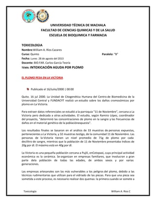 UNIVERSIDAD TÉCNICA DE MACHALA
FACULTAD DE CIENCIAS QUIMICAS Y DE LA SALUD
ESCUELA DE BIOQUIMICA Y FARMACIA
TOXICOLOGIA
Nombre:William A. Ríos Cazares
Curso: Quinto
Fecha: Lunes 28 de agosto del 2013
Docente: BIO.FAR. Carlos García Teoría

Paralelo: “B”

TEMA: INTOXICACIÓN AGUDA POR PLOMO

EL PLOMO PESA EN LA VICTORIA

Publicado el 16/Julio/2000 | 00:00
Quito. 16 jul 2000. La Unidad de Citogenética Humana del Centro de Biomedicina de la
Universidad Central y FUNDACYT realizó un estudio sobre los daños cromosómicos por
plomo en La Victoria.
Para extraer datos referenciales se estudió a la parroquia "11 de Noviembre", cercana a La
Victoria pero dedicada a otras actividades. El estudio, según Ramiro López, coordinador
del proyecto, "determinó las concentraciones de plomo en la sangre y las frecuencias de
daños en el material genético de la poblaciónexpuesta".
Los resultados finales se basaron en el análisis de 33 muestras de personas expuestas,
pertenecientes a La Victoria, y 32 muestras testigo, de la comunidad 11 de Noviembre. Las
personas de la Victoria tienen un nivel promedio de 71g de plomo por cada
decilitro de sangre, mientras que la población de 11 de Noviembre presentaba índices de
20g por dl. El máximo está en 40g por dl.
La Victoria es una pequeña población cercana a Pujilí, enCotopaxi, cuya principal actividad
económica es la cerámica. Se organizan en empresas familiares, que involucran a gran
parte dela población de todas las edades, de ambos sexos y por varias
generaciones.
Las empresas artesanales son las más vulnerables a los peligros del plomo, debido a las
técnicas rudimentarias que utilizan para el vidriado de las piezas. Para que una pieza sea
sometida a este proceso, es necesario realizar dos quemas: la primera cuando se somete a

Toxicología

William A. Rios C

 