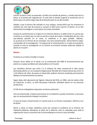 cocción la pieza cruda; ya quemada, se baña con esmalte de plomo y, cuando está seca la
pieza, se la quema por segunda vez. En este año es donde la gente se contamina con el
plomo pues no existe ningún tipo de protección para el uso del esmalte.
Debido a que la técnica del vidriado es muy antigua, resulta difícil que los artesanos la
cambien por otro tipo de proceso y, aunque lo ideal sería suprimir el plomo, no se dan
alternativas tecnológicas a corto plazo con costos accesibles.
Aunque la contaminación se origina en la industria alfarera, se debe tomar en cuenta que
el plomo es un tóxico que no solo se asimila a través de la piel o inhalándolo del aire; sino
que además persiste en el suelo, el ambiente y el agua potable. Además,
se acumula en el interior de las viviendas. Con esta contaminación, afirma Ramiro López,
coordinador de la investigación, "el impacto de la contaminación es a todo el ecosistema.
Cuando se hizo la investigación en La Victoria se encontró tomates deformes debido al
plomo en el suelo".
Balazos
El plomo es un tóxico invisible e invasor.
Provoca serios daños en la salud y en la constitución del ADN. El envenenamiento por
plomo es un grave problema de salud pública en el mundo.
Los científicos afirman que entre 3 y 4 millones de niños menores de 6 años tienen
demasiado plomo en sus cuerposLa Organización Mundial de la Salud calcula que entre 15
y 18 millones de niños, de países en desarrollo, padecen lesiones cerebrales permanentes
debido al envenenamiento con plomo.
Según datos del Laboratorio de Higiene Industrial del IESS, en 1982, más de medio millar
de industrias, es decir, un 65% del parque industrial, utilizaban plomo en sus procesos
productivos.
El 53% de los trabajadores expuestos no tienen protección.
Una vez diseminado, el plomo permanece en el ambiente y puede contaminar a personas
que no necesariamente trabajan con plomo.
El caso de mayor contaminación en nuestro país es La Victoria, localizada a 140 Km al sur
de Quito.
Barniz y calcio, la mejor salidaPara evitar por siempre el problema en La Victoria, los
habitantes deberían abandonar el oficio de la alfarería: esto es imposible, pues toda la
organización social y económica de la comunidad gira en torno a esta actividad.
Toxicología

William A. Rios C

 