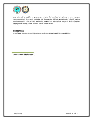 Una alternativa viable es promover el uso de barnices sin plomo, o con menores
concentraciones del metal, en todas las técnicas de vidriado y decorado, método que ya
es utilizado con éxito por los artesanos mexicanos, además de mejorar las condiciones
de seguridad industrial de quienes hacen este trabajo.

BIBLIOGRAFÍA
http://www.hoy.com.ec/noticias-ecuador/el-plomo-pesa-en-la-victoria-100948.html

FIRMA DE RESPONSABILIDAD

Toxicología

William A. Rios C

 