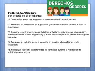 DEBERES ESTUDIANTES
DEBERES ACADÉMICOS
Son deberes de los estudiantes:
11.Conocer los temas por asignatura a ser evaluados durante el periodo.
12.Presentar las actividades de superación y obtener valoración superior al finalizar
las mismas.
13.Asumir y cumplir con responsabilidad las actividades asignadas en cada periodo,
correspondientes a cada asignatura y que son requisitos para ser promovidos al grado
siguiente.
14.Presentar las actividades de superación en los días y horas fijados por la
institución.
15.No realizar fraude ni utilizar ayudas no permitidas durante la realización de
actividades evaluativas.
 