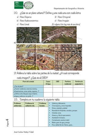 Departamento de Geografía e Historia
José Carlos Núñez Vidal
Página4	
  
20. ¿Qué es un plano urbano? Define y une cada una con cada letra:
a) Plano Disperso:
b) Plano Radioconcéntrico:
c) Plano Lineal:
d) Plano Ortogonal:
e) Plano Irregular:
[En alguna foto hay más de una letra]
a) b)
21. Rellena la tabla sobre las partes de la ciudad. ¿A cual corresponde
cada imagen? ¿Qué es el CBD?
Parte de la ciudad Casco
Antiguo
CBD Periferia
residencial
Periferia de
equipamiento
¿Tipo de plano?
¿Función residencial, comercial, turística,
infraestructuras, zonas verdes, negocios…?
¿Edificios altos (bloques), bajos (chalets),
antiguos, modernos, con jardín…?
22. Completa en tu cuaderno la siguiente tabla:
Problemas
ambientales
Problemas de
calidad de vida
Problemas
Sociales
• Violencia y delincuencia.
• Zonas lujosas y zonas marginales.
• Stress, ansiedad y soledad.
• Necesidad de Hospitales, escuelas y parques.
• Viviendas caras.
• Atascos y falta de aparcamiento.
• Acumulación de basura.
• Contaminación acústica (ruido).
• Mucho gasto de agua y energía.
• Poca calidad del aire: Humos, gases…
 
