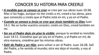 CONOCER SU HISTORIA PARA CREERLE
• A medida que se conoce se cree se cree por sus obras Juan 10:38.
Mas si las hago, aunque no me creáis a mí, creed a las obras, para
que conozcáis y creáis que el Padre está en mí, y yo en el Padre.
• Cuando se conoce a Jesús se cree que Jesús también es Dios Juan
14:1. No se turbe vuestro corazón; creéis en Dios, creed también en
mí.
• Ser en el Padre deja sin piso lo visible, porque la verdad es invisible.
Juan 14:11. Creedme que yo soy en el Padre, y el Padre en mí; de
otra manera, creedme por las mismas obras.
• Salir de Padre y ser Hijo, para volver a ser el Padre. Juan 16:28. Salí
del Padre, y he venido al mundo; otra vez dejo el mundo, y voy al
Padre.
 