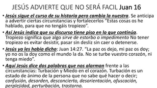JESÚS ADVIERTE QUE NO SERÁ FACIL Juan 16
• Jesús sigue el curso de su historia pero cambia la nuestra. Se anticipa
a advertir ciertas circunstancias y fortalecerlos “Estas cosas os he
hablado, para que no tengáis tropiezo”.
• Así Jesús indica que su discurso tiene piso en lo que continúa.
Tropiezo significa que algo sirve de estorbo o impedimento No tener
tropiezo es evitar desistir, pasar sin desliz sin caer o detenerse.
• Jesús ya les había dicho: Juan 14:27. “La paz os dejo, mi paz os doy;
yo no os la doy como el mundo la da. No se turbe vuestro corazón, ni
tenga miedo”.
• Aquí Jesús dice dos palabras que nos alarman frente a las
circunstancias: Turbación y Miedo en el corazón. Turbación es un
estado de ánimo de la persona que no sabe qué hacer o decir;
confusión, desorden, desconcierto, desorientación, ofuscación,
perplejidad, perturbación, trastorno.
 