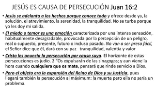 JESÚS ES CAUSA DE PERSECUCIÓN Juan 16:2
• Jesús se adelanta a los hechos porque conoce todo y ofrece desde ya, la
solución, el atrevimiento, la serenidad, la tranquilidad. No se turbe porque
yo les doy mi salida.
• El miedo o temor es una emoción caracterizada por una intensa sensación,
habitualmente desagradable, provocada por la percepción de un peligro,
real o supuesto, presente, futuro o incluso pasado. No van a ser presa fácil,
el Señor dice que él, dará con su paz tranquilidad, valentía y valor
• Cristo les anuncia la persecución por causa suya. El horizonte de estas
persecuciones es judío. 2 “Os expulsarán de las sinagogas; y aun viene la
hora cuando cualquiera que os mate, pensará que rinde servicio a Dios.
• Pero el objeto era la expansión del Reino de Dios y su Justicia, pues
llegará también la persecución al máximum: la muerte pero ella no sería un
problema.
 