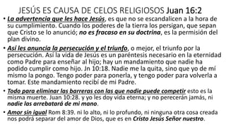 JESÚS ES CAUSA DE CELOS RELIGIOSOS Juan 16:2
• La advertencia que les hace Jesús, es que no se escandalicen a la hora de
su cumplimiento. Cuando los poderes de la tierra los persigan, que sepan
que Cristo se lo anunció; no es fracaso en su doctrina, es la permisión del
plan divino.
• Así les anuncia la persecución y el triunfo, o mejor, el triunfo por la
persecución. Así la vida de Jesús es un paréntesis necesario en la eternidad
como Padre para enseñar al hijo; hay un mandamiento que nadie ha
podido cumplir como hijo. Jn 10:18. Nadie me la quita, sino que yo de mí
mismo la pongo. Tengo poder para ponerla, y tengo poder para volverla a
tomar. Este mandamiento recibí de mi Padre.
• Todo para eliminar las barreras con las que nadie puede competir esto es la
misma muerte. Juan 10:28. y yo les doy vida eterna; y no perecerán jamás, ni
nadie las arrebatará de mi mano.
• Amor sin igual Rom 8:39. ni lo alto, ni lo profundo, ni ninguna otra cosa creada
nos podrá separar del amor de Dios, que es en Cristo Jesús Señor nuestro.
 