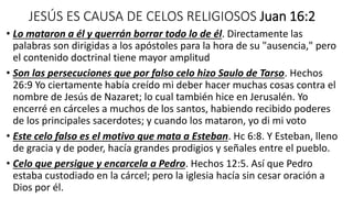 JESÚS ES CAUSA DE CELOS RELIGIOSOS Juan 16:2
• Lo mataron a él y querrán borrar todo lo de él. Directamente las
palabras son dirigidas a los apóstoles para la hora de su "ausencia," pero
el contenido doctrinal tiene mayor amplitud
• Son las persecuciones que por falso celo hizo Saulo de Tarso. Hechos
26:9 Yo ciertamente había creído mi deber hacer muchas cosas contra el
nombre de Jesús de Nazaret; lo cual también hice en Jerusalén. Yo
encerré en cárceles a muchos de los santos, habiendo recibido poderes
de los principales sacerdotes; y cuando los mataron, yo di mi voto
• Este celo falso es el motivo que mata a Esteban. Hc 6:8. Y Esteban, lleno
de gracia y de poder, hacía grandes prodigios y señales entre el pueblo.
• Celo que persigue y encarcela a Pedro. Hechos 12:5. Así que Pedro
estaba custodiado en la cárcel; pero la iglesia hacía sin cesar oración a
Dios por él.
 