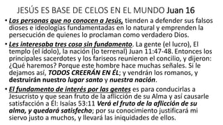 JESÚS ES BASE DE CELOS EN EL MUNDO Juan 16
• Las personas que no conocen a Jesús, tienden a defender sus falsos
dioses e ideologías fundamentadas en lo natural y emprenden la
persecución de quienes lo proclaman como verdadero Dios.
• Les interesaba tres cosa sin fundamento. La gente (el lucro), El
templo (el ídolo), la nación (lo terrenal) Juan 11:47-48. Entonces los
principales sacerdotes y los fariseos reunieron el concilio, y dijeron:
¿Qué haremos? Porque este hombre hace muchas señales. Si le
dejamos así, TODOS CREERÁN EN ÉL; y vendrán los romanos, y
destruirán nuestro lugar santo y nuestra nación.
• El fundamento de interés por las gentes es para conducirlas a
Jesucristo y que sean fruto de la aflicción de su Alma y así causarle
satisfacción a Él: Isaías 53:11 Verá el fruto de la aflicción de su
alma, y quedará satisfecho; por su conocimiento justificará mi
siervo justo a muchos, y llevará las iniquidades de ellos.
 